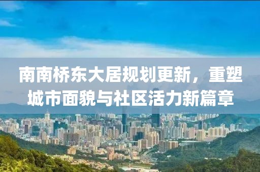 南南桥东大居规划更新，重塑城市面貌与社区活力新篇章