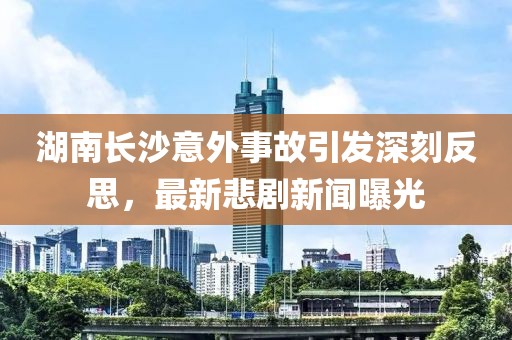 湖南长沙意外事故引发深刻反思，最新悲剧新闻曝光