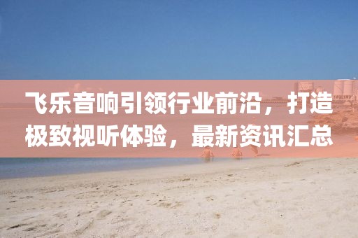 飞乐音响引领行业前沿，打造极致视听体验，最新资讯汇总