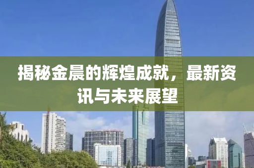 揭秘金晨的辉煌成就，最新资讯与未来展望