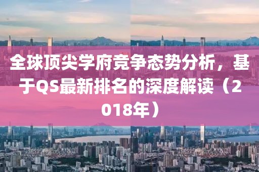 全球顶尖学府竞争态势分析，基于QS最新排名的深度解读（2018年）