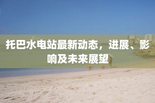 托巴水电站最新动态，进展、影响及未来展望