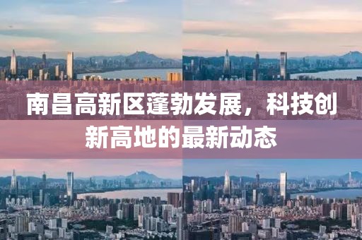 南昌高新区蓬勃发展，科技创新高地的最新动态