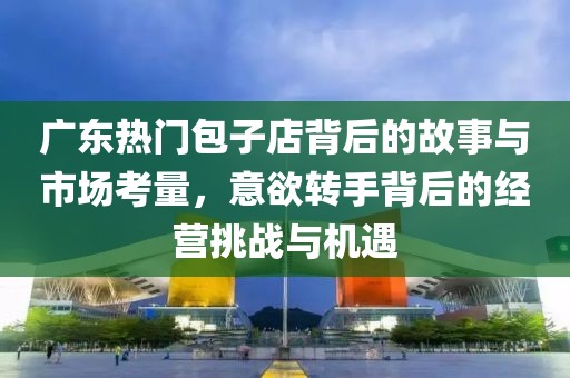广东热门包子店背后的故事与市场考量，意欲转手背后的经营挑战与机遇