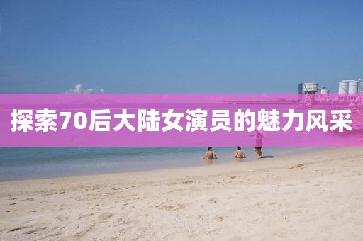 探索70后大陆女演员的魅力风采