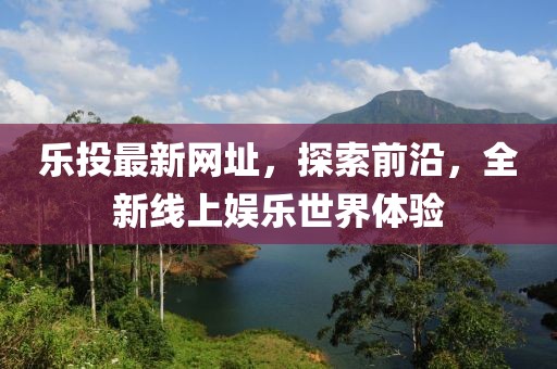乐投最新网址，探索前沿，全新线上娱乐世界体验
