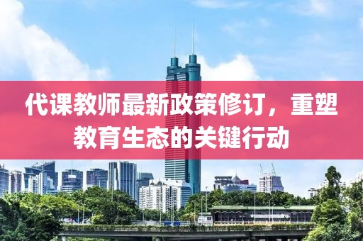 代课教师最新政策修订，重塑教育生态的关键行动