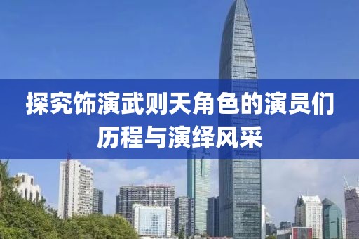 探究饰演武则天角色的演员们历程与演绎风采