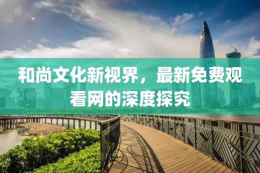 和尚文化新视界，最新免费观看网的深度探究