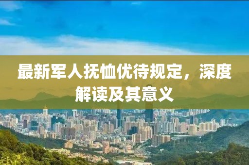 最新军人抚恤优待规定，深度解读及其意义