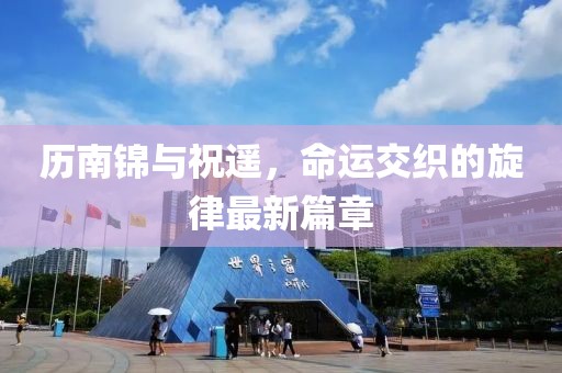 历南锦与祝遥，命运交织的旋律最新篇章