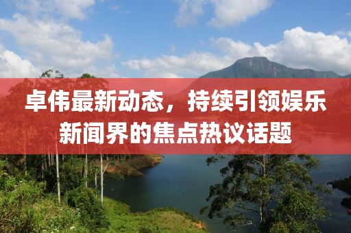 卓伟最新动态，持续引领娱乐新闻界的焦点热议话题