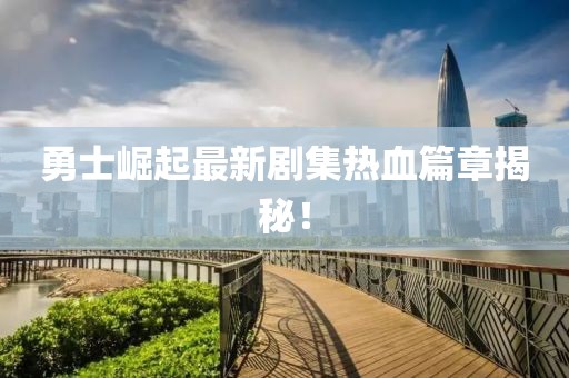 勇士崛起最新剧集热血篇章揭秘！