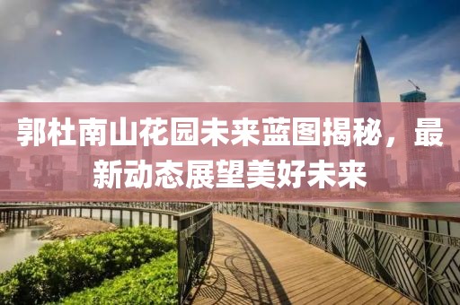 郭杜南山花园未来蓝图揭秘，最新动态展望美好未来