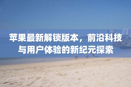 苹果最新解锁版本，前沿科技与用户体验的新纪元探索