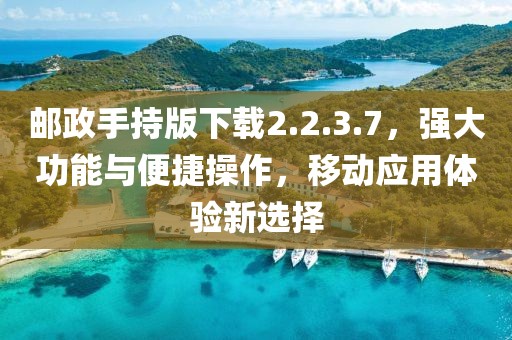 邮政手持版下载2.2.3.7，强大功能与便捷操作，移动应用体验新选择