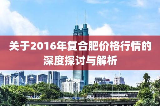 关于2016年复合肥价格行情的深度探讨与解析
