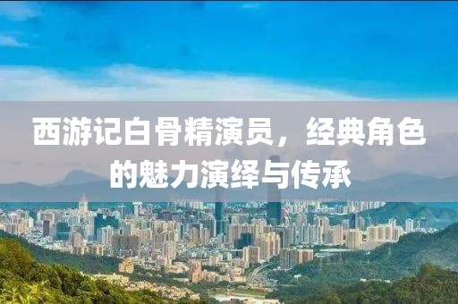 西游记白骨精演员，经典角色的魅力演绎与传承