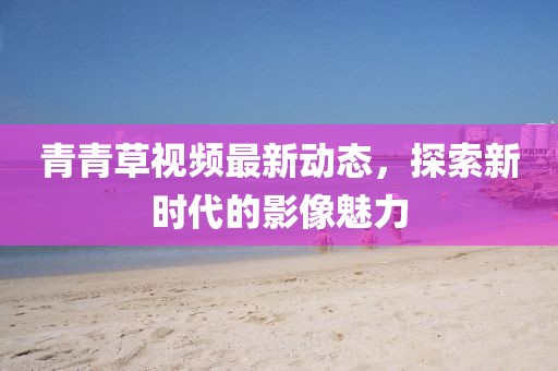 青青草视频最新动态，探索新时代的影像魅力