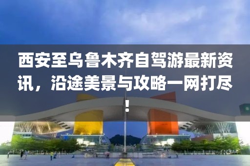 西安至乌鲁木齐自驾游最新资讯，沿途美景与攻略一网打尽！
