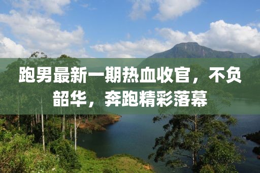跑男最新一期热血收官，不负韶华，奔跑精彩落幕