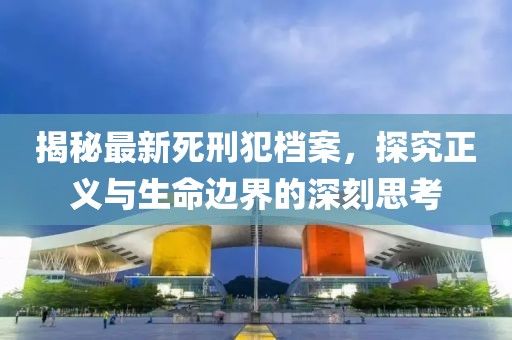 揭秘最新死刑犯档案，探究正义与生命边界的深刻思考