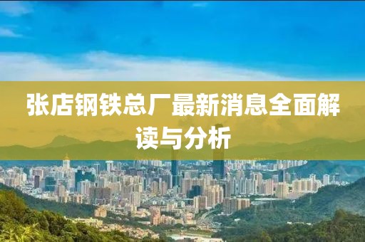 张店钢铁总厂最新消息全面解读与分析