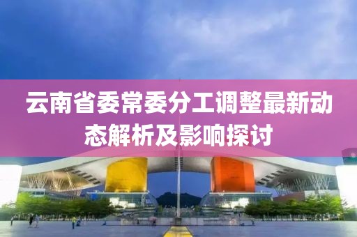 云南省委常委分工调整最新动态解析及影响探讨