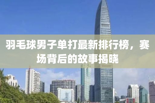 羽毛球男子单打最新排行榜，赛场背后的故事揭晓