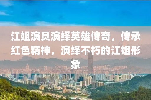 江姐演员演绎英雄传奇，传承红色精神，演绎不朽的江姐形象
