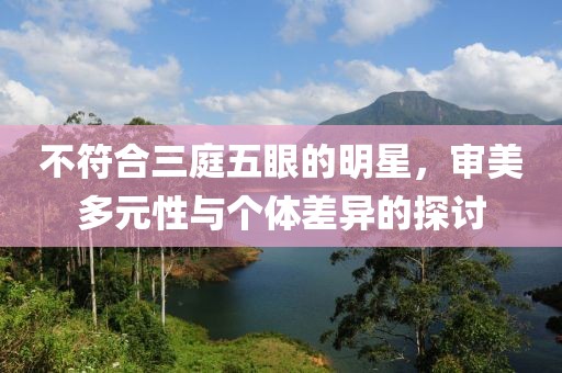 不符合三庭五眼的明星，审美多元性与个体差异的探讨