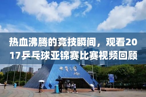 热血沸腾的竞技瞬间，观看2017乒乓球亚锦赛比赛视频回顾