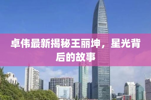 卓伟最新揭秘王丽坤，星光背后的故事