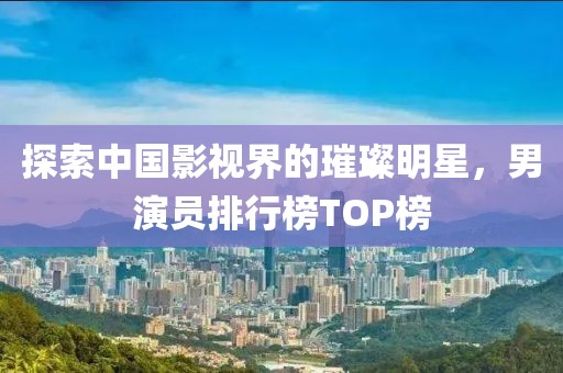 探索中国影视界的璀璨明星，男演员排行榜TOP榜