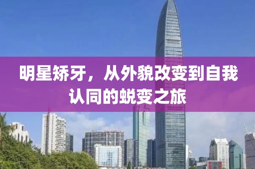 明星矫牙，从外貌改变到自我认同的蜕变之旅