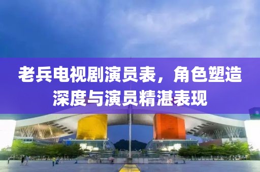 老兵电视剧演员表，角色塑造深度与演员精湛表现