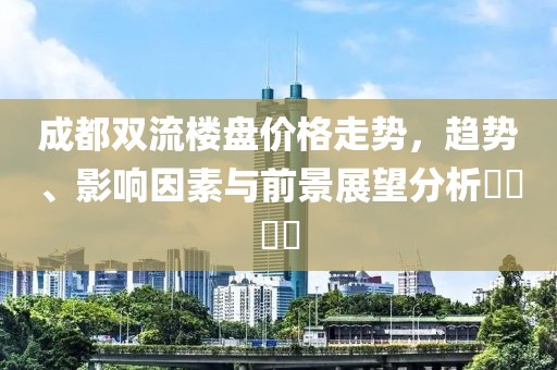 成都双流楼盘价格走势，趋势、影响因素与前景展望分析​​​​