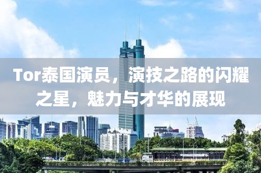 Tor泰国演员，演技之路的闪耀之星，魅力与才华的展现