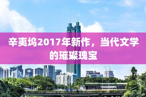 辛夷坞2017年新作，当代文学的璀璨瑰宝