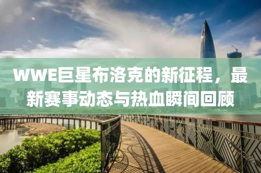 WWE巨星布洛克的新征程，最新赛事动态与热血瞬间回顾