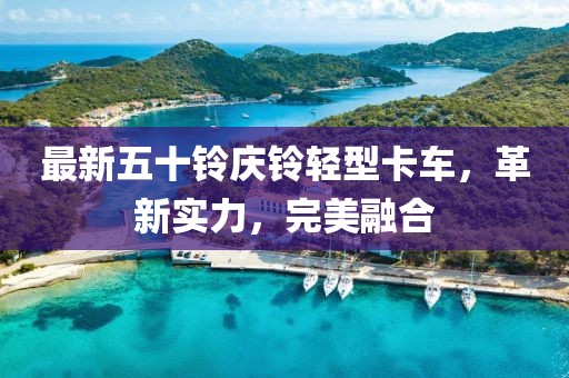 最新五十铃庆铃轻型卡车，革新实力，完美融合