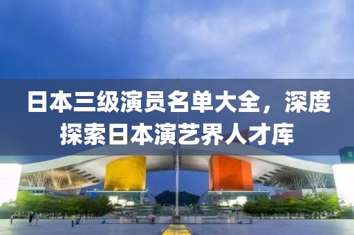 日本三级演员名单大全，深度探索日本演艺界人才库