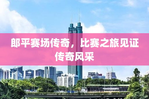 郎平赛场传奇，比赛之旅见证传奇风采