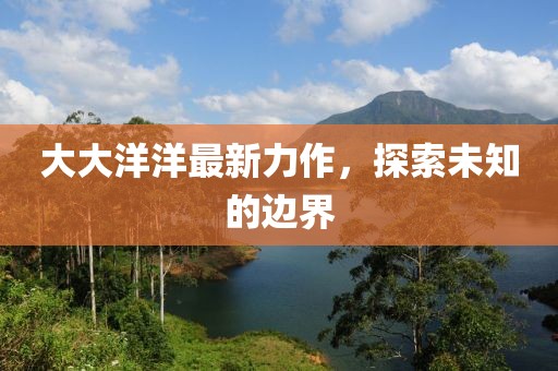 大大洋洋最新力作，探索未知的边界