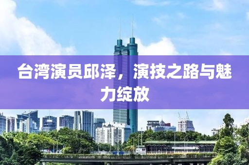 台湾演员邱泽，演技之路与魅力绽放
