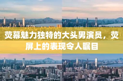 荧幕魅力独特的大头男演员，荧屏上的表现令人瞩目