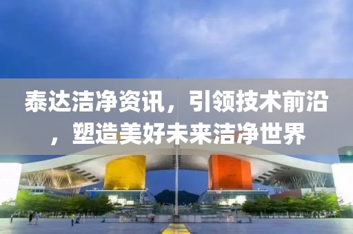 泰达洁净资讯，引领技术前沿，塑造美好未来洁净世界