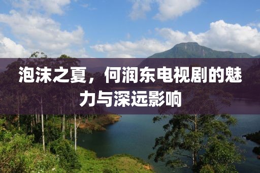 泡沫之夏，何润东电视剧的魅力与深远影响