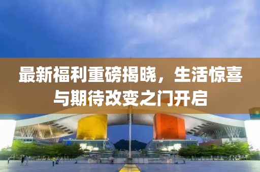 最新福利重磅揭晓，生活惊喜与期待改变之门开启