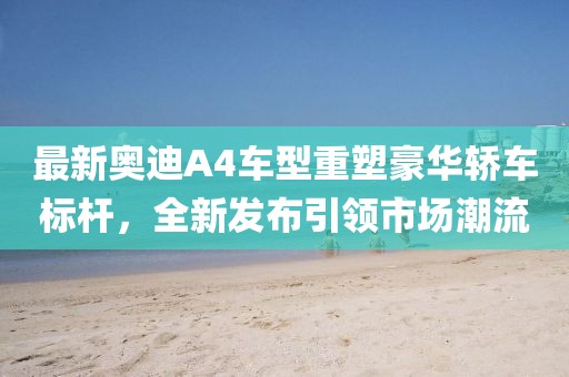 最新奥迪A4车型重塑豪华轿车标杆，全新发布引领市场潮流